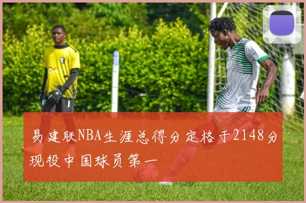 易建联NBA生涯总得分定格于2148分现役中国球员第一