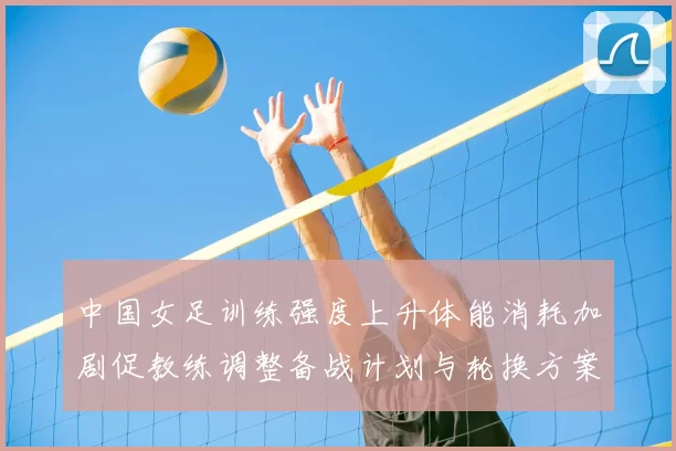 中国女足训练强度上升体能消耗加剧促教练调整备战计划与轮换方案