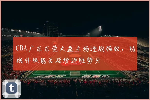 CBA广东东莞大益主场迎战强敌，防线升级能否延续连胜势头