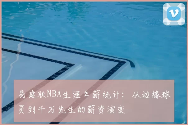 易建联NBA生涯年薪统计:从边缘球员到千万先生的薪资演变