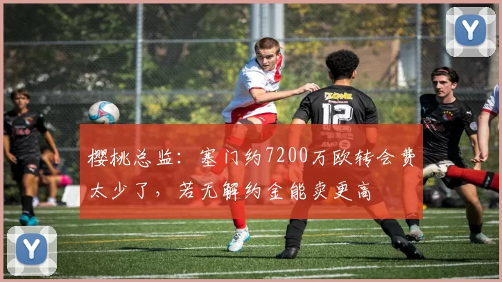 樱桃总监：塞门约7200万欧转会费太少了，若无解约金能卖更高