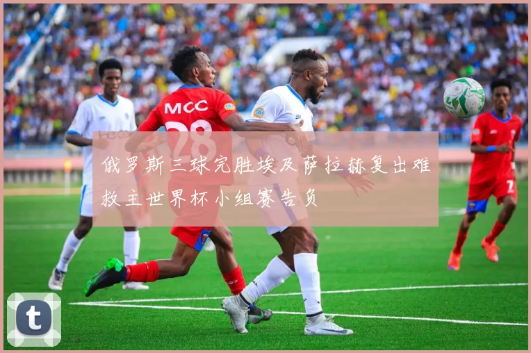 俄罗斯三球完胜埃及萨拉赫复出难救主世界杯小组赛告负