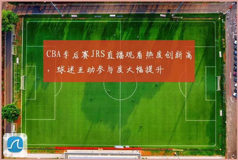 CBA季后赛JRS直播观看热度创新高，球迷互动参与度大幅提升
