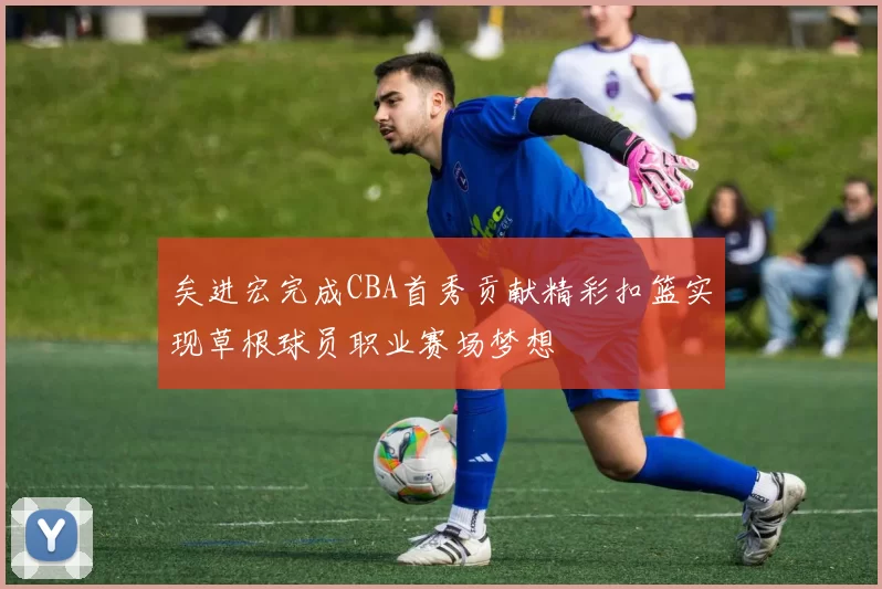 矣进宏完成CBA首秀贡献精彩扣篮实现草根球员职业赛场梦想