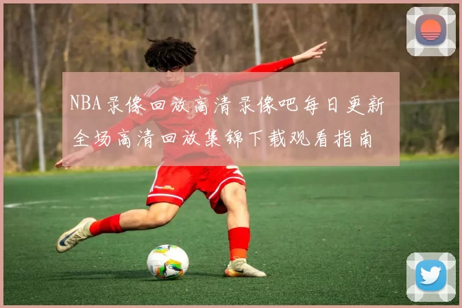 NBA录像回放高清录像吧每日更新 全场高清回放集锦下载观看指南