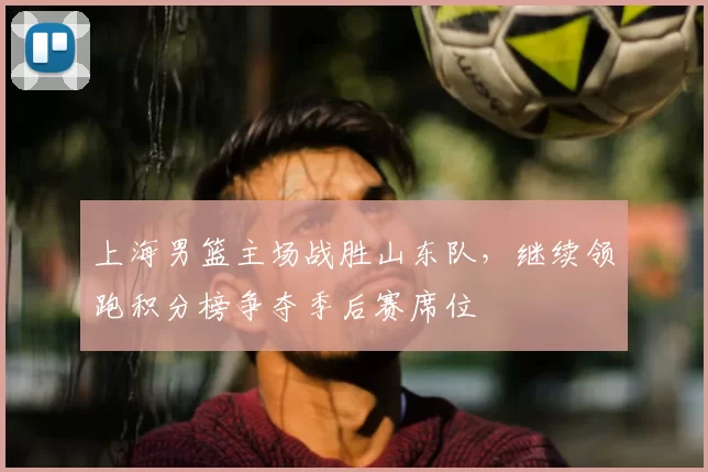 上海男篮主场战胜山东队，继续领跑积分榜争夺季后赛席位