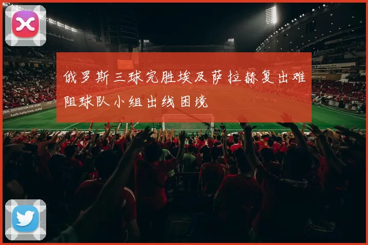 俄罗斯三球完胜埃及萨拉赫复出难阻球队小组出线困境