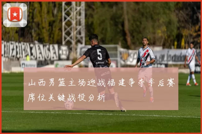 山西男篮主场迎战福建争夺季后赛席位关键战役分析