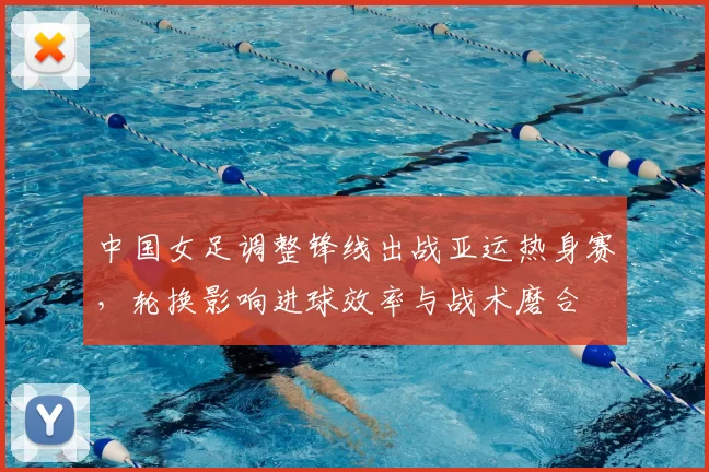 中国女足调整锋线出战亚运热身赛,轮换影响进球效率与战术磨合