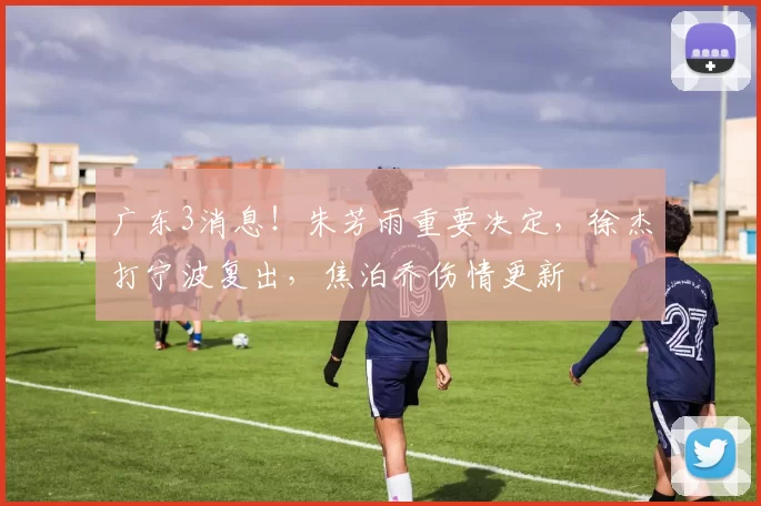 广东3消息！朱芳雨重要决定，徐杰打宁波复出，焦泊乔伤情更新