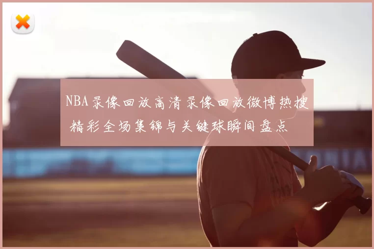 NBA录像回放高清录像回放微博热搜 精彩全场集锦与关键球瞬间盘点