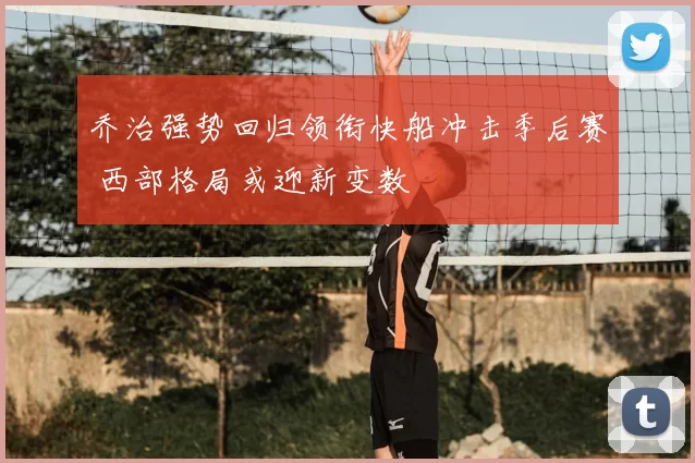 乔治强势回归领衔快船冲击季后赛 西部格局或迎新变数