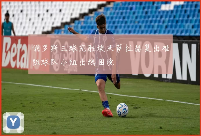 俄罗斯三球完胜埃及萨拉赫复出难阻球队小组出线困境