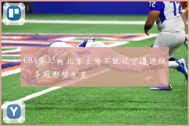 CBA第35轮北京主场不敌辽宁遭连败，争冠形势生变