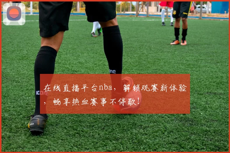 在线直播平台nba，解锁观赛新体验，畅享热血赛事不停歇！