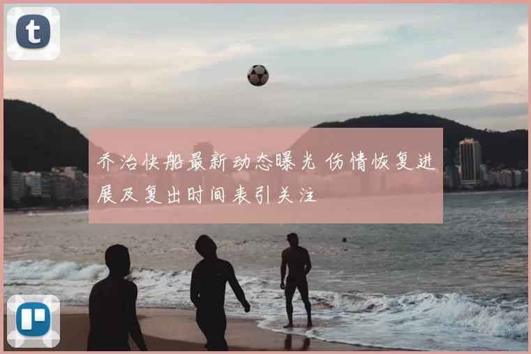 乔治快船最新动态曝光 伤情恢复进展及复出时间表引关注