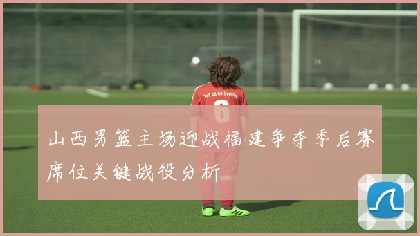 山西男篮主场迎战福建争夺季后赛席位关键战役分析