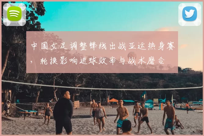 中国女足调整锋线出战亚运热身赛，轮换影响进球效率与战术磨合