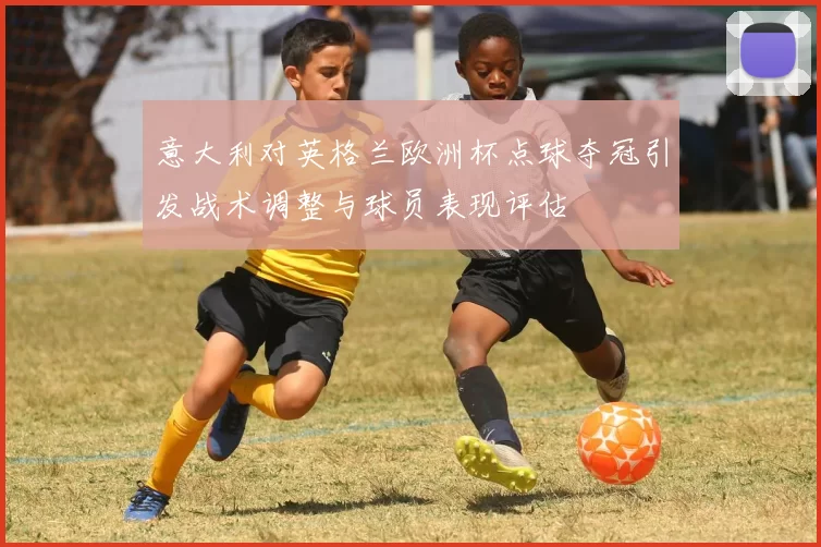意大利对英格兰欧洲杯点球夺冠引发战术调整与球员表现评估