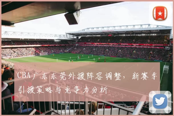 CBA广东东莞外援阵容调整，新赛季引援策略与竞争力分析