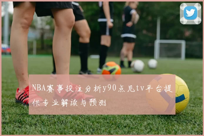 NBA赛事投注分析y90点见tv平台提供专业解读与预测