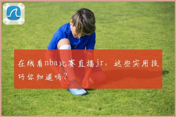 在线看nba比赛直播jr，这些实用技巧你知道吗？