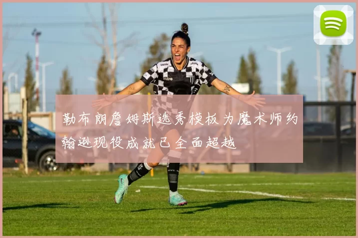 勒布朗詹姆斯选秀模板为魔术师约翰逊现役成就已全面超越