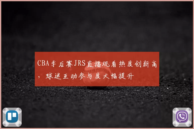 CBA季后赛JRS直播观看热度创新高,球迷互动参与度大幅提升