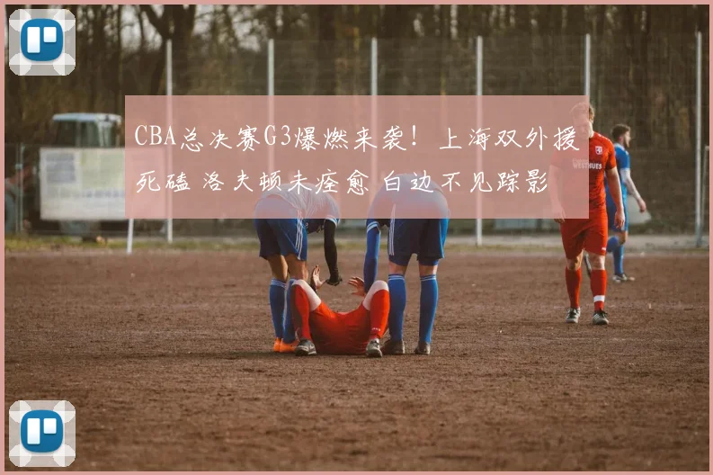 CBA总决赛G3爆燃来袭！上海双外援死磕 洛夫顿未痊愈 白边不见踪影