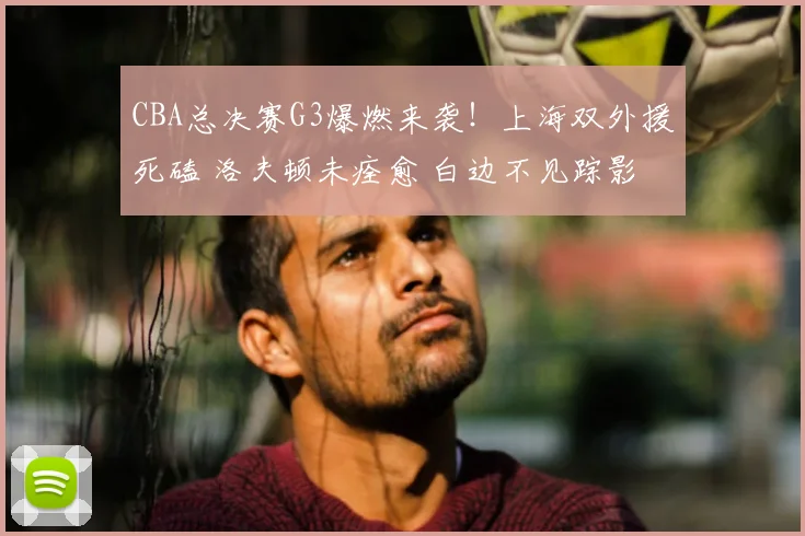 CBA总决赛G3爆燃来袭！上海双外援死磕 洛夫顿未痊愈 白边不见踪影