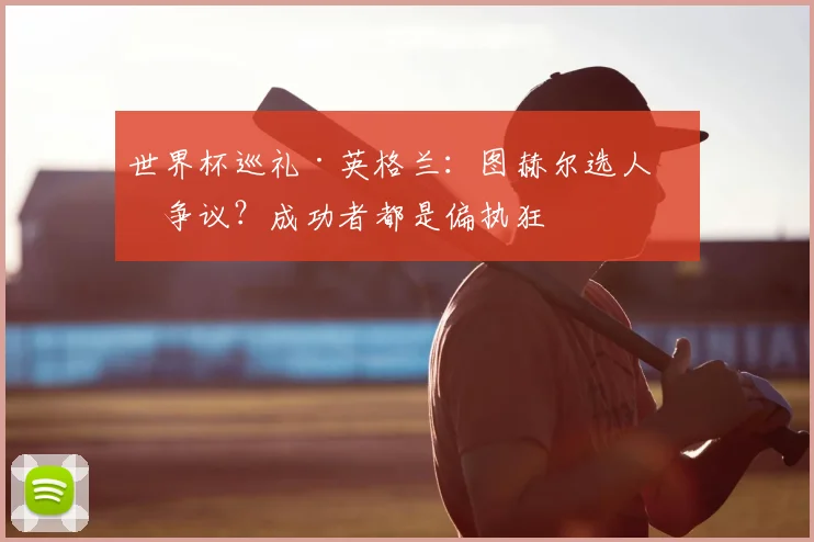 世界杯巡礼·英格兰:图赫尔选人有争议?成功者都是偏执狂