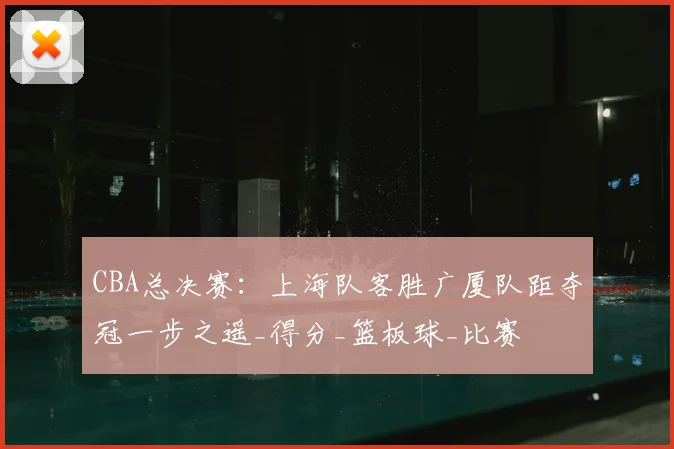 CBA总决赛：上海队客胜广厦队距夺冠一步之遥_得分_篮板球_比赛