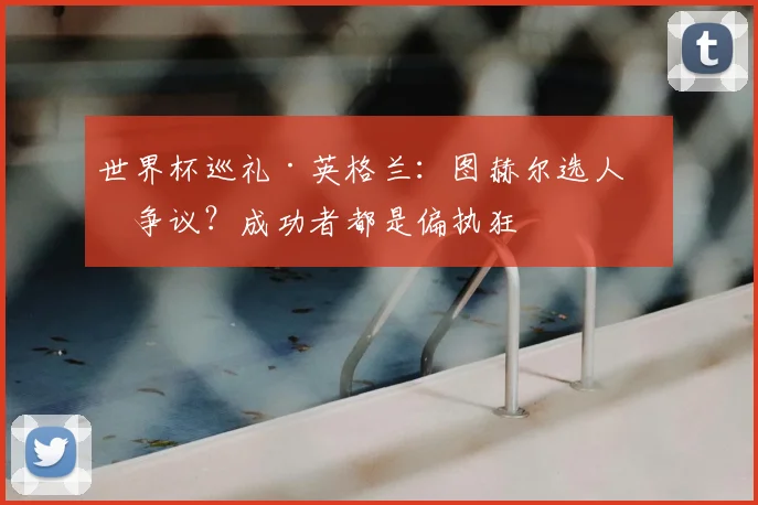 世界杯巡礼·英格兰:图赫尔选人有争议?成功者都是偏执狂