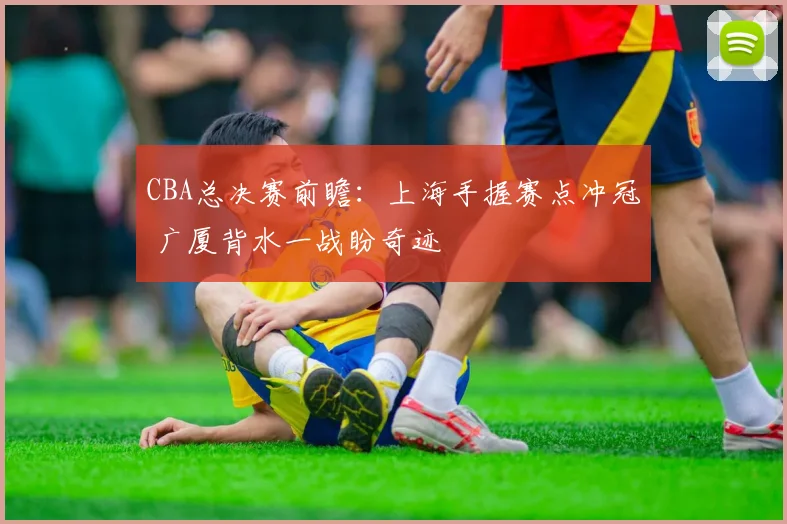 CBA总决赛前瞻：上海手握赛点冲冠 广厦背水一战盼奇迹