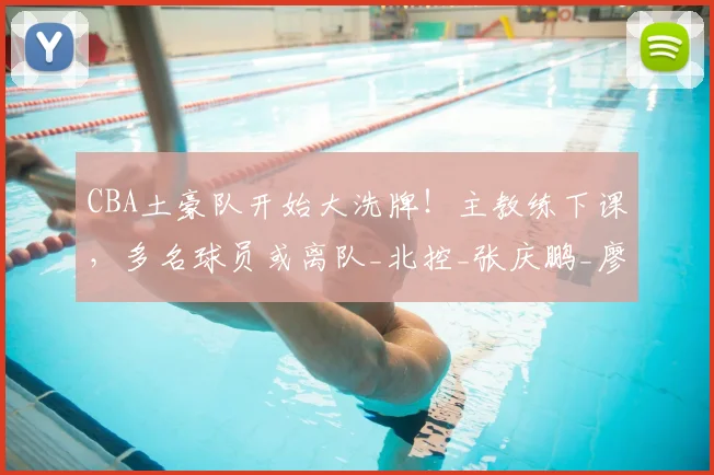 CBA土豪队开始大洗牌！主教练下课，多名球员或离队_北控_张庆鹏_廖三宁