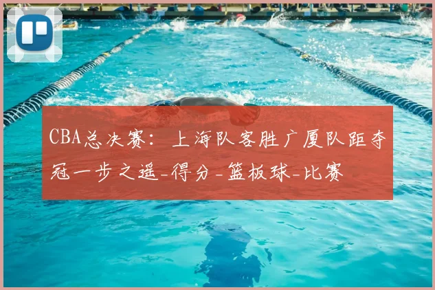 CBA总决赛：上海队客胜广厦队距夺冠一步之遥_得分_篮板球_比赛