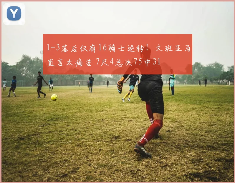 1-3落后仅有16骑士逆转！文班亚马直言太痛苦 7尺4总决75中31