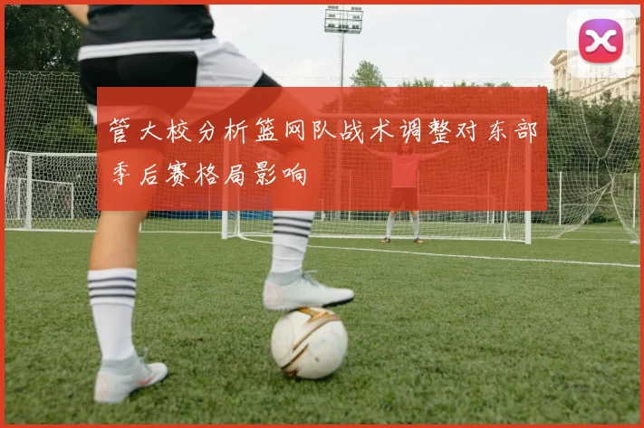 管大校分析篮网队战术调整对东部季后赛格局影响